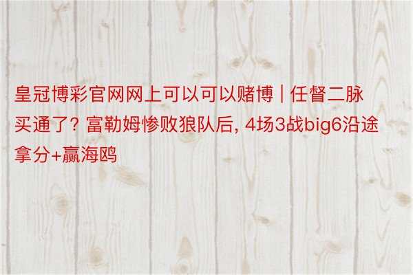 皇冠博彩官网网上可以可以赌博 | 任督二脉买通了? 富勒姆惨败狼队后, 4场3战big6沿途拿分+赢