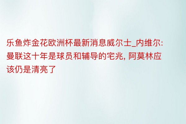 乐鱼炸金花欧洲杯最新消息威尔士_内维尔: 曼联这十年是球员和辅导的宅兆, 阿莫林应该仍是清亮了