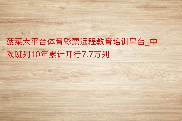 菠菜大平台体育彩票远程教育培训平台_中欧班列10年累计开行7.7万列