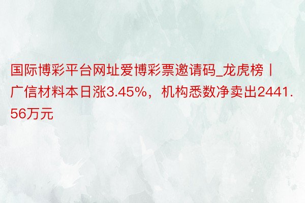 国际博彩平台网址爱博彩票邀请码_龙虎榜丨广信材料本日涨3.45%，机构悉数净卖出2441.56万元