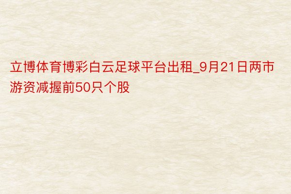 立博体育博彩白云足球平台出租_9月21日两市游资减握前50只个股