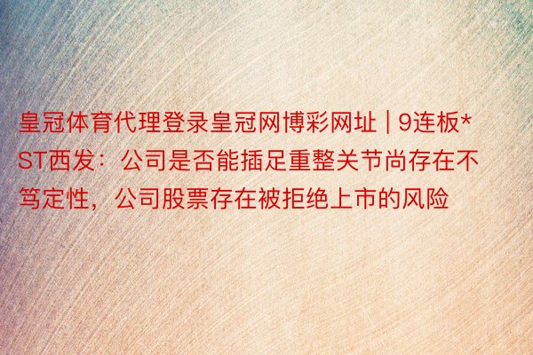 皇冠体育代理登录皇冠网博彩网址 | 9连板*ST西发：公司是否能插足重整关节尚存在不笃定性，公司股票