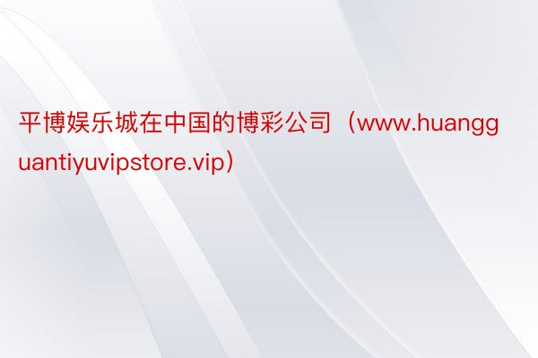 平博娱乐城在中国的博彩公司（www.huangguantiyuvipstore.vip）