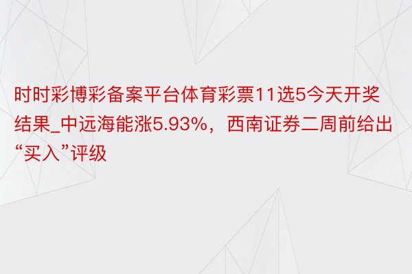 时时彩博彩备案平台体育彩票11选5今天开奖结果_中远海能涨5.93%，西南证券二周前给出“买入”评级