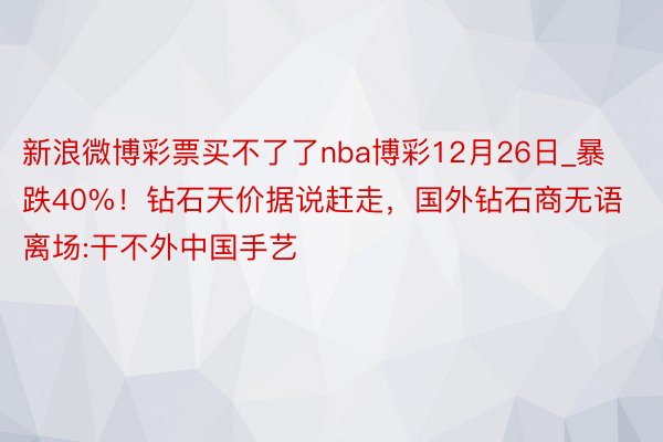 新浪微博彩票买不了了nba博彩12月26日_暴跌40%！钻石天价据说赶走，国外钻石商无语离场:干不外