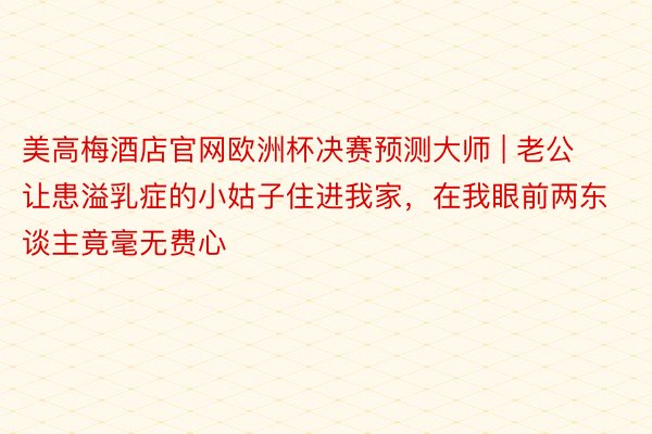 美高梅酒店官网欧洲杯决赛预测大师 | 老公让患溢乳症的小姑子住进我家，在我眼前两东谈主竟毫无费心