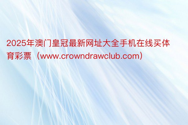 2025年澳门皇冠最新网址大全手机在线买体育彩票（www.crowndrawclub.com）