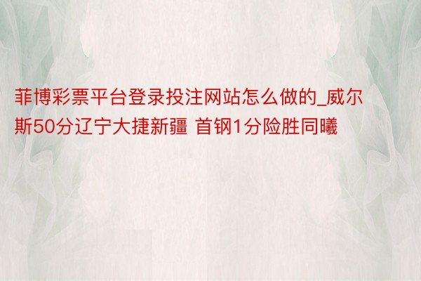 菲博彩票平台登录投注网站怎么做的_威尔斯50分辽宁大捷新疆 首钢1分险胜同曦