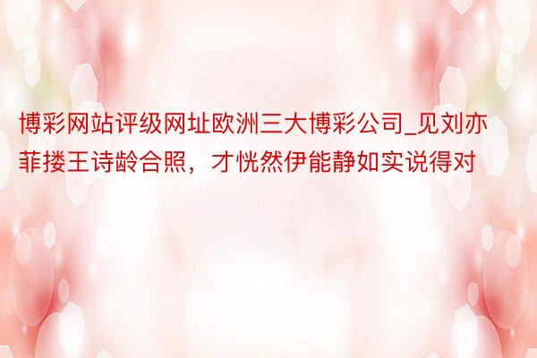 博彩网站评级网址欧洲三大博彩公司_见刘亦菲搂王诗龄合照，才恍然伊能静如实说得对