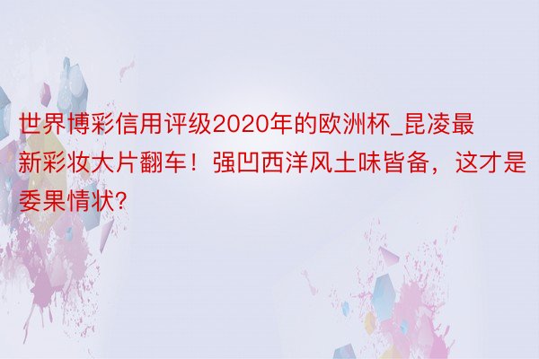 世界博彩信用评级2020年的欧洲杯_昆凌最新彩妆大片翻车！强凹西洋风土味皆备，这才是委果情状？