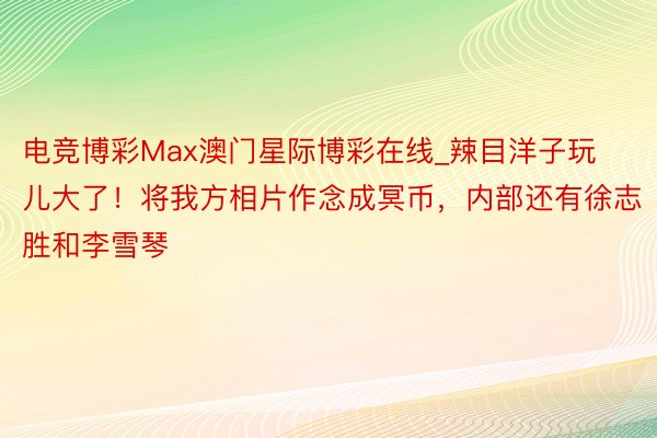 电竞博彩Max澳门星际博彩在线_辣目洋子玩儿大了！将我方相片作念成冥币，内部还有徐志胜和李雪琴