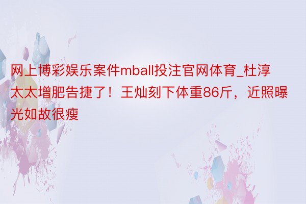 网上博彩娱乐案件mball投注官网体育_杜淳太太增肥告捷了！王灿刻下体重86斤，近照曝光如故很瘦