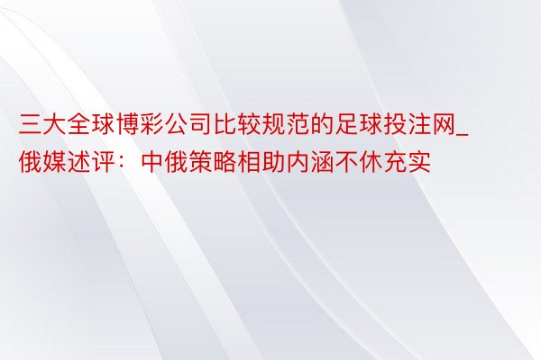 三大全球博彩公司比较规范的足球投注网_俄媒述评：中俄策略相助内涵不休充实